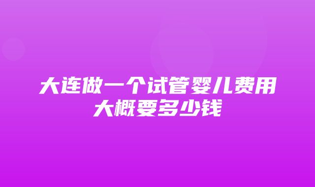 大连做一个试管婴儿费用大概要多少钱