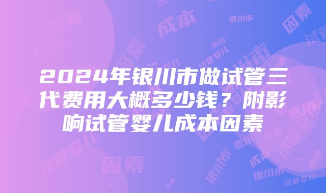 2024年银川市做试管三代费用大概多少钱？附影响试管婴儿成本因素