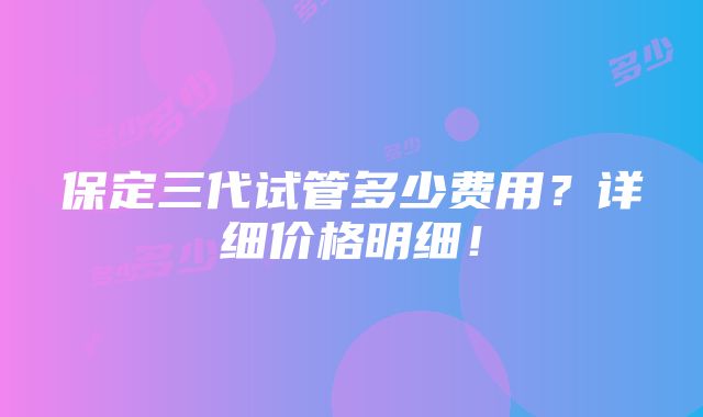 保定三代试管多少费用？详细价格明细！