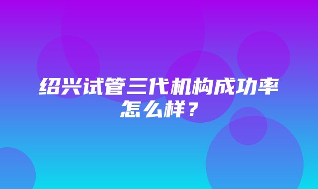 绍兴试管三代机构成功率怎么样？