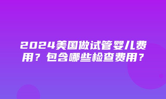 2024美国做试管婴儿费用？包含哪些检查费用？