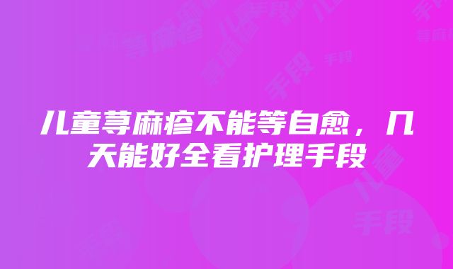 儿童荨麻疹不能等自愈，几天能好全看护理手段