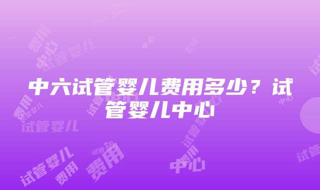 中六试管婴儿费用多少？试管婴儿中心