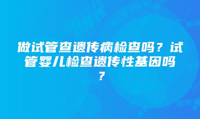 做试管查遗传病检查吗？试管婴儿检查遗传性基因吗？