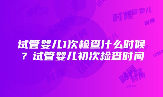 试管婴儿1次检查什么时候？试管婴儿初次检查时间