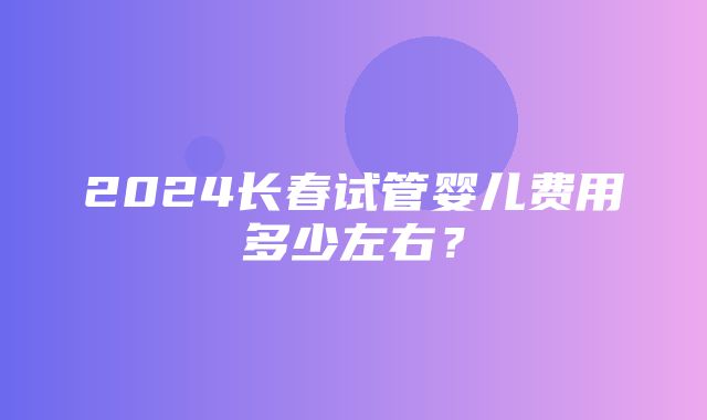 2024长春试管婴儿费用多少左右？