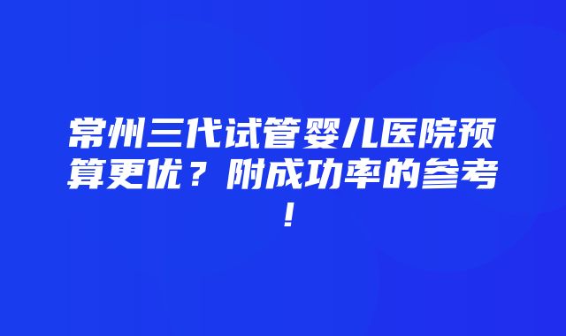 常州三代试管婴儿医院预算更优？附成功率的参考！