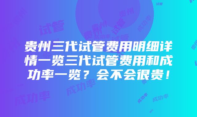 贵州三代试管费用明细详情一览三代试管费用和成功率一览？会不会很贵！