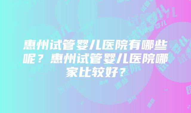 惠州试管婴儿医院有哪些呢？惠州试管婴儿医院哪家比较好？