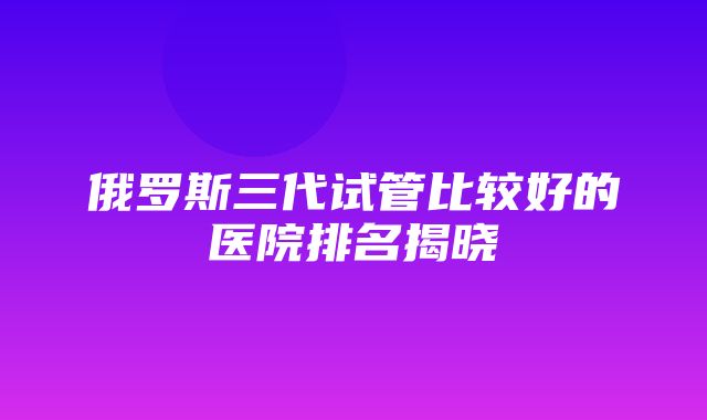 俄罗斯三代试管比较好的医院排名揭晓