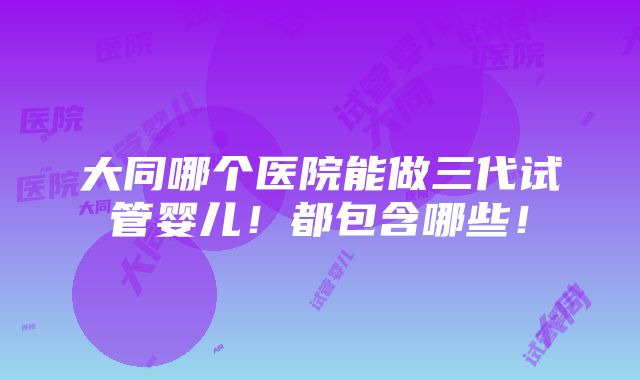 大同哪个医院能做三代试管婴儿！都包含哪些！