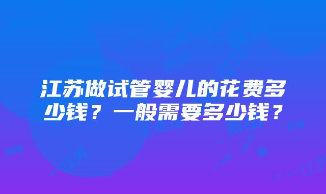 江苏做试管婴儿的花费多少钱？一般需要多少钱？