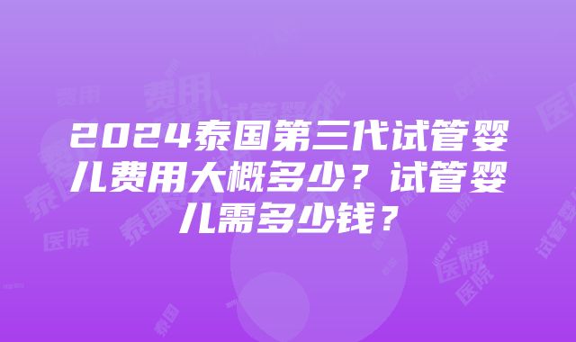 2024泰国第三代试管婴儿费用大概多少？试管婴儿需多少钱？