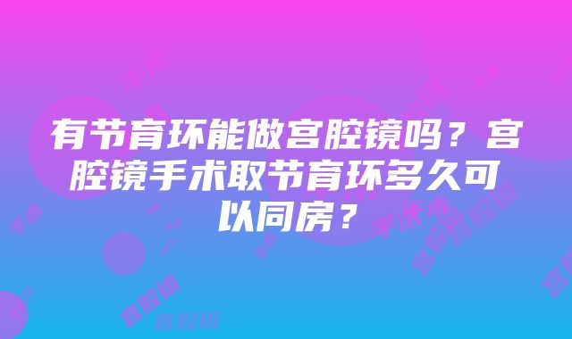 有节育环能做宫腔镜吗？宫腔镜手术取节育环多久可以同房？