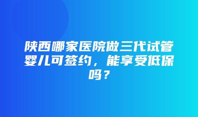 陕西哪家医院做三代试管婴儿可签约，能享受低保吗？