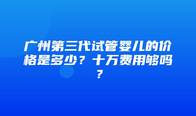 广州第三代试管婴儿的价格是多少？十万费用够吗？