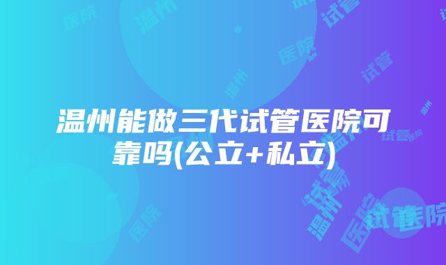 温州能做三代试管医院可靠吗(公立+私立)