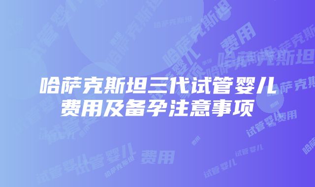 哈萨克斯坦三代试管婴儿费用及备孕注意事项