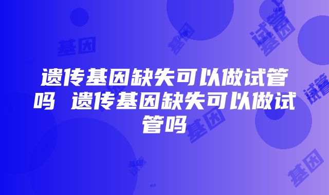 遗传基因缺失可以做试管吗 遗传基因缺失可以做试管吗