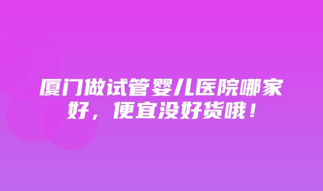 厦门做试管婴儿医院哪家好，便宜没好货哦！