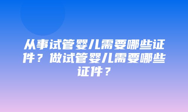 从事试管婴儿需要哪些证件？做试管婴儿需要哪些证件？