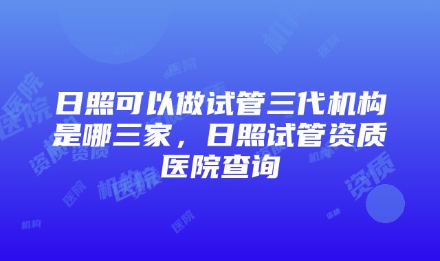 日照可以做试管三代机构是哪三家，日照试管资质医院查询