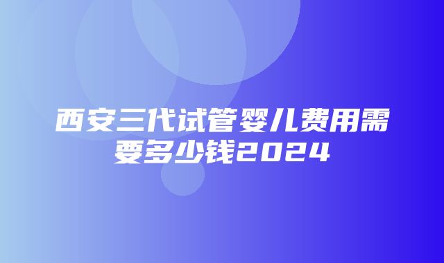 西安三代试管婴儿费用需要多少钱2024