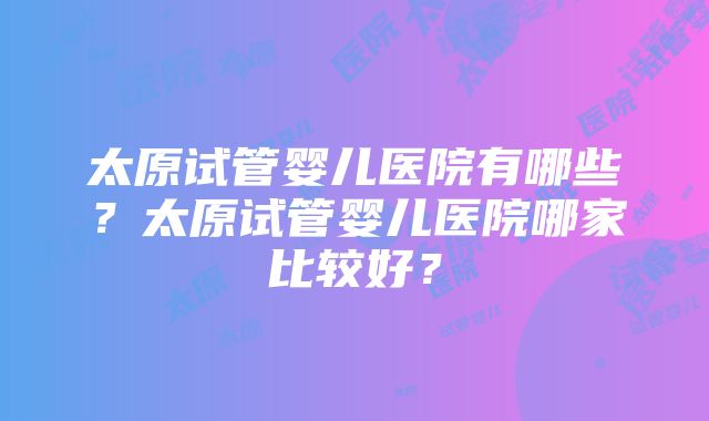 太原试管婴儿医院有哪些？太原试管婴儿医院哪家比较好？