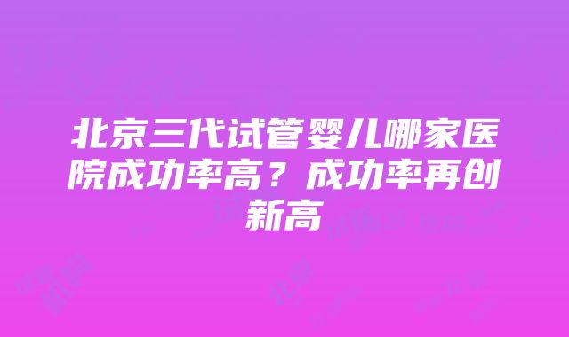 北京三代试管婴儿哪家医院成功率高？成功率再创新高