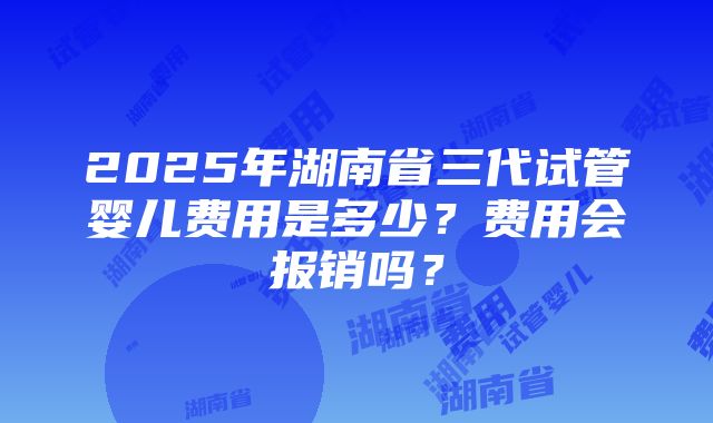 2025年湖南省三代试管婴儿费用是多少？费用会报销吗？