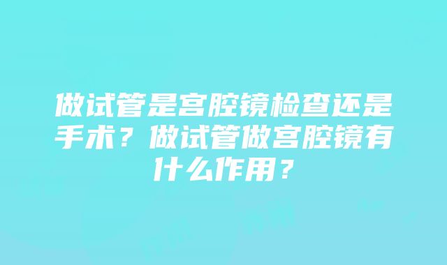 做试管是宫腔镜检查还是手术？做试管做宫腔镜有什么作用？