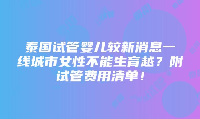 泰国试管婴儿较新消息一线城市女性不能生育越？附试管费用清单！