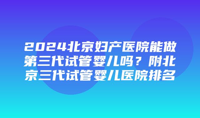 2024北京妇产医院能做第三代试管婴儿吗？附北京三代试管婴儿医院排名