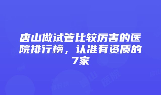 唐山做试管比较厉害的医院排行榜，认准有资质的7家