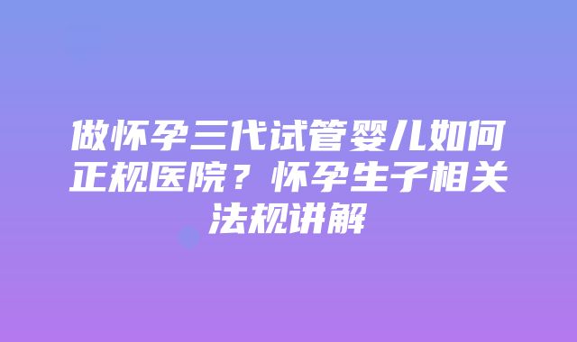 做怀孕三代试管婴儿如何正规医院？怀孕生子相关法规讲解