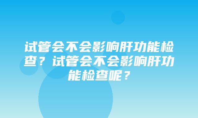 试管会不会影响肝功能检查？试管会不会影响肝功能检查呢？