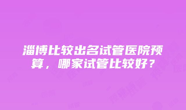 淄博比较出名试管医院预算，哪家试管比较好？