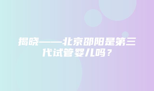 揭晓——北京邵阳是第三代试管婴儿吗？