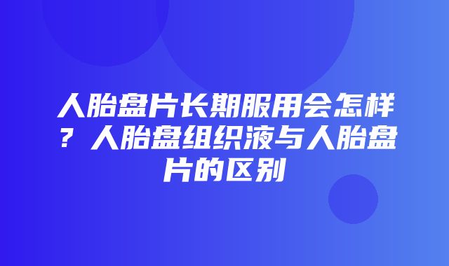 人胎盘片长期服用会怎样？人胎盘组织液与人胎盘片的区别