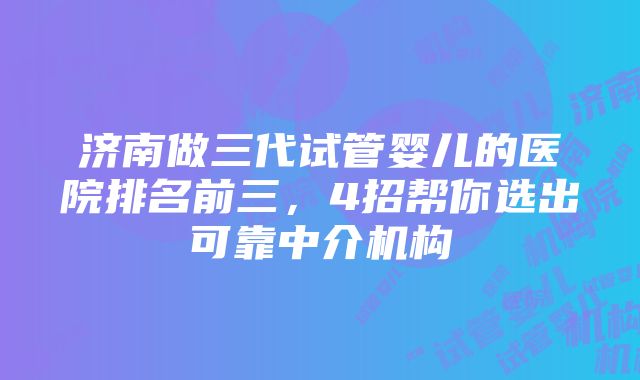 济南做三代试管婴儿的医院排名前三，4招帮你选出可靠中介机构