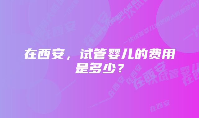 在西安，试管婴儿的费用是多少？