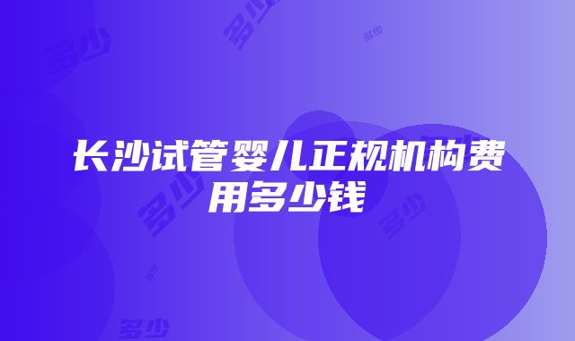 长沙试管婴儿正规机构费用多少钱