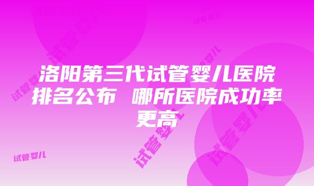 洛阳第三代试管婴儿医院排名公布 哪所医院成功率更高