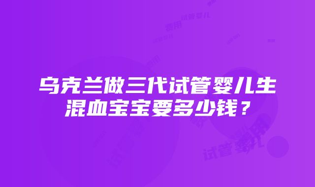 乌克兰做三代试管婴儿生混血宝宝要多少钱？