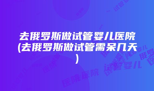 去俄罗斯做试管婴儿医院(去俄罗斯做试管需呆几天)