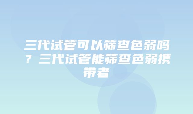 三代试管可以筛查色弱吗？三代试管能筛查色弱携带者