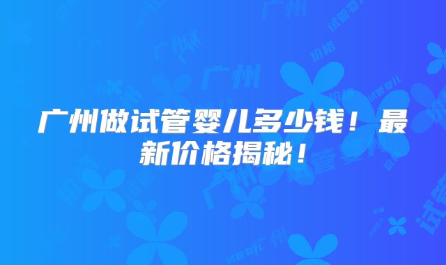 广州做试管婴儿多少钱！最新价格揭秘！