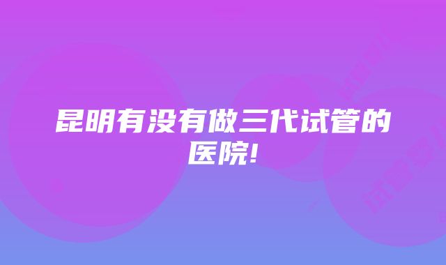 昆明有没有做三代试管的医院!