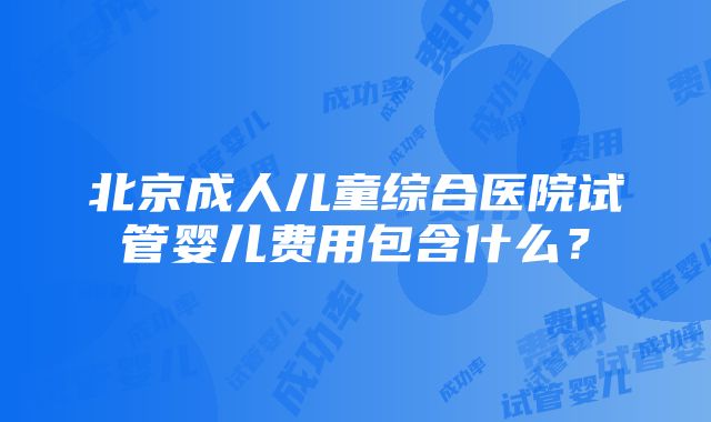 北京成人儿童综合医院试管婴儿费用包含什么？