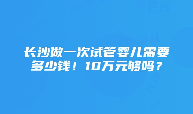 长沙做一次试管婴儿需要多少钱！10万元够吗？